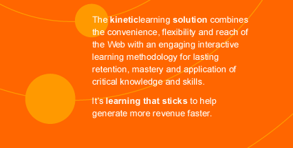 The kineticlearning solution combines the convenience, flexibility and reach of the Web with an engaging interactive learning methodology for lasting retention, mastery and application of critical knowledge and skills. It's learning that sticks to help generate more revenue faster.